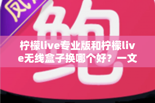 柠檬live专业版和柠檬live无线盒子换哪个好？一文读懂两者差异与选购建议