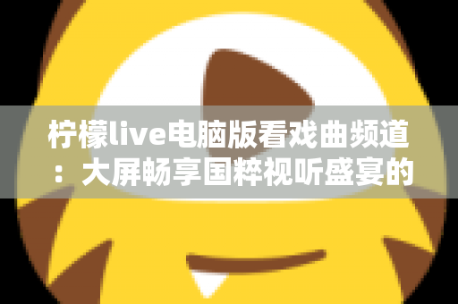 柠檬live电脑版看戏曲频道:大屏畅享国粹视听盛宴的完整指南 柠檬live电脑版看戏曲频道:大屏畅享国粹视听盛宴的完整指南
