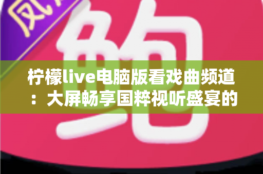 柠檬live电脑版看戏曲频道:大屏畅享国粹视听盛宴的完整指南 柠檬live电脑版看戏曲频道:大屏畅享国粹视听盛宴的完整指南