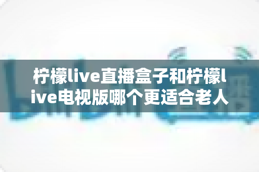 柠檬live直播盒子和柠檬live电视版哪个更适合老人用？一份写给子女的选购指南