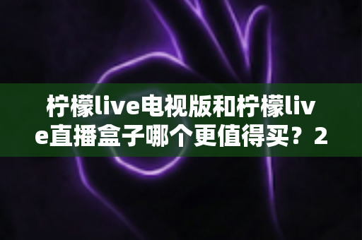 柠檬live电视版和柠檬live直播盒子哪个更值得买?2025年超详细选购对比指南 柠檬live电视版和柠檬live直播盒子哪个更值得买?2025年超详细选购对比指南