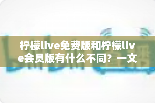 柠檬live免费版和柠檬live会员版有什么不同？一文看懂两大版本差异与选择指南