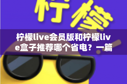 柠檬live会员版和柠檬live盒子推荐哪个省电?一篇文章帮你算清功耗账 柠檬live会员版和柠檬live盒子推荐哪个省电?一篇文章帮你算清功耗账