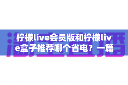 柠檬live会员版和柠檬live盒子推荐哪个省电？一篇文章帮你算清功耗账