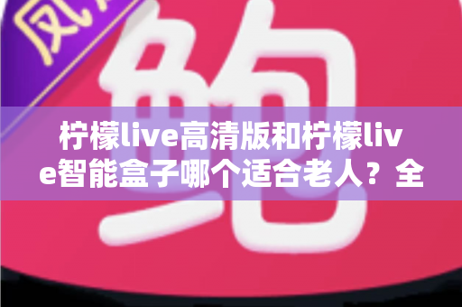 柠檬live高清版和柠檬live智能盒子哪个适合老人？全方位对比测评助您轻松选购