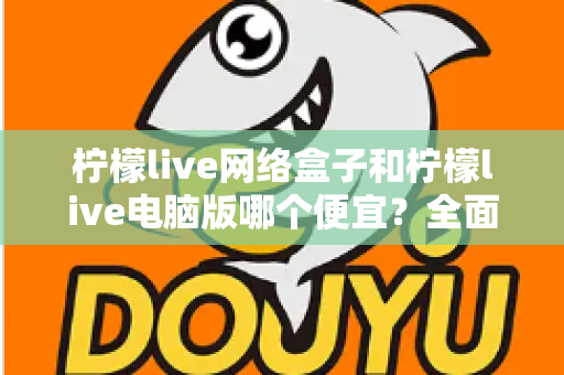 柠檬live网络盒子和柠檬live电脑版哪个便宜？全面价格对比与选购指南帮你省钱