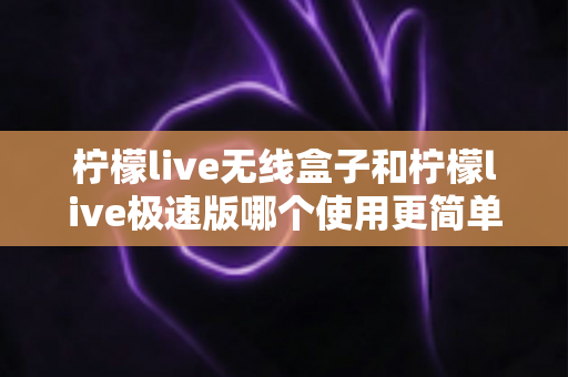 柠檬live无线盒子和柠檬live极速版哪个使用更简单？新手直播设备选购与上手难度全面对比