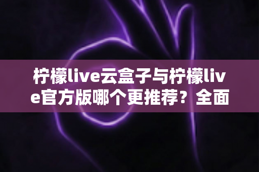 柠檬live云盒子与柠檬live官方版哪个更推荐？全面对比解析帮你选出最适合的版本