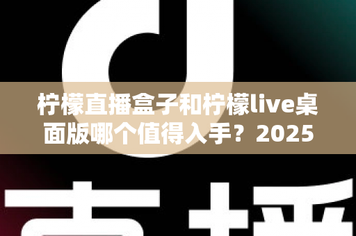 柠檬直播盒子和柠檬live桌面版哪个值得入手?2025年主播选购避坑指南与深度评测解析 柠檬直播盒子和柠檬live桌面版哪个值得入手?2025年主播选购避坑指南与深度评测解析