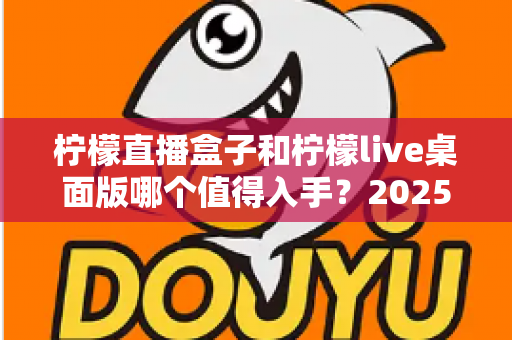 柠檬直播盒子和柠檬live桌面版哪个值得入手?2025年主播选购避坑指南与深度评测解析 柠檬直播盒子和柠檬live桌面版哪个值得入手?2025年主播选购避坑指南与深度评测解析