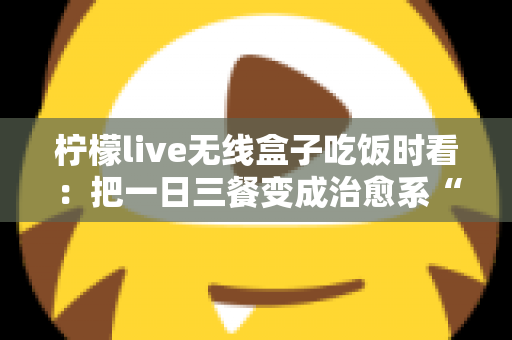 柠檬live无线盒子吃饭时看:把一日三餐变成治愈系“私人影院” 柠檬live无线盒子吃饭时看:把一日三餐变成治愈系“私人影院”