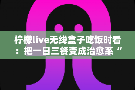 柠檬live无线盒子吃饭时看:把一日三餐变成治愈系“私人影院” 柠檬live无线盒子吃饭时看:把一日三餐变成治愈系“私人影院”