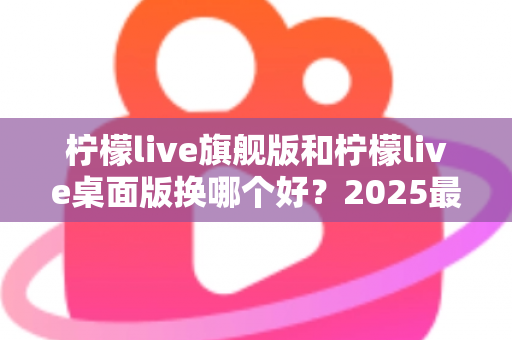 柠檬live旗舰版和柠檬live桌面版换哪个好?2025最新深度对比评测与选购全指南 柠檬live旗舰版和柠檬live桌面版换哪个好?2025最新深度对比评测与选购全指南