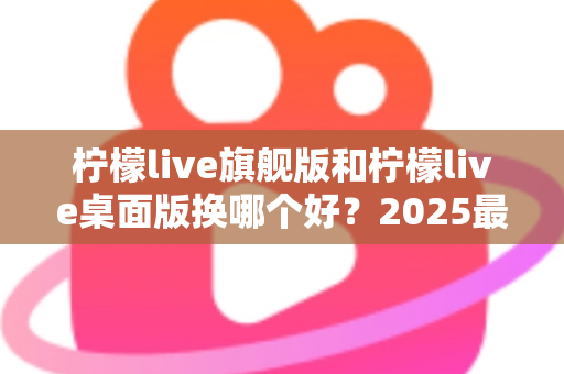 柠檬live旗舰版和柠檬live桌面版换哪个好?2025最新深度对比评测与选购全指南 柠檬live旗舰版和柠檬live桌面版换哪个好?2025最新深度对比评测与选购全指南