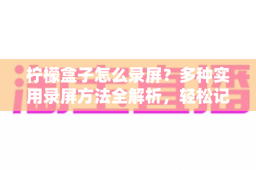 柠檬盒子怎么录屏？多种实用录屏方法全解析，轻松记录精彩画面