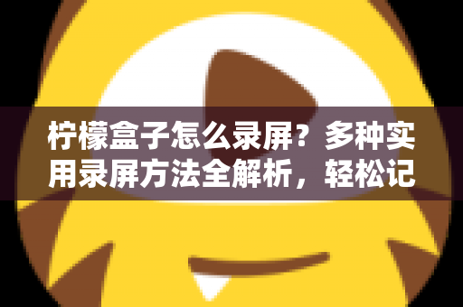 柠檬盒子怎么录屏？多种实用录屏方法全解析，轻松记录精彩画面