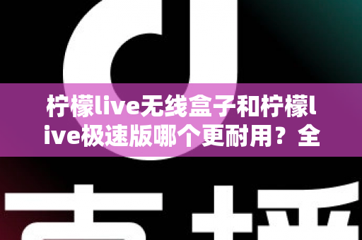 柠檬live无线盒子和柠檬live极速版哪个更耐用？全面对比解析帮您选对不踩坑