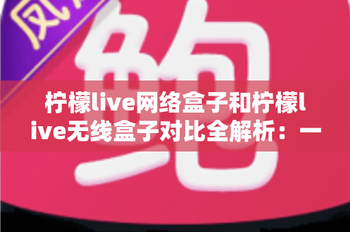 柠檬live网络盒子和柠檬live无线盒子对比全解析：一篇文章帮你选出最适合的家庭影音神器