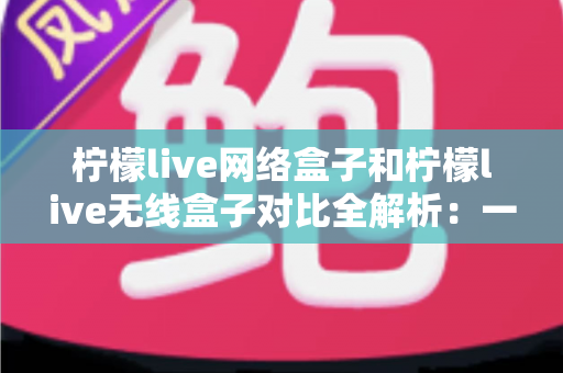 柠檬live网络盒子和柠檬live无线盒子对比全解析：一篇文章帮你选出最适合的家庭影音神器