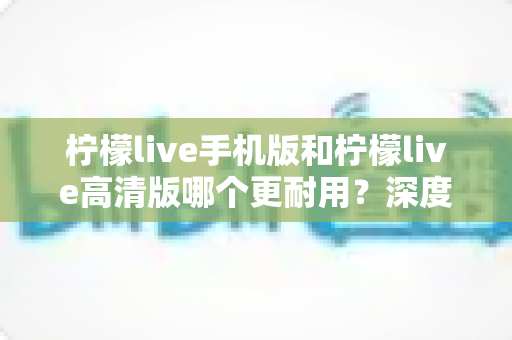 柠檬live手机版和柠檬live高清版哪个更耐用？深度对比评测与选择建议全解析