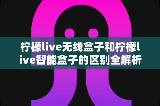 柠檬live无线盒子和柠檬live智能盒子的区别全解析：选购前必读的深度对比指南