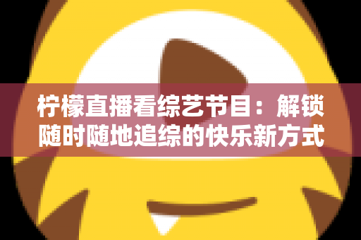 柠檬直播看综艺节目:解锁随时随地追综的快乐新方式与实用攻略 柠檬直播看综艺节目:解锁随时随地追综的快乐新方式与实用攻略