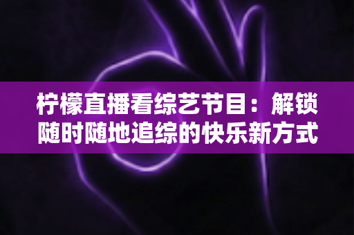 柠檬直播看综艺节目:解锁随时随地追综的快乐新方式与实用攻略 柠檬直播看综艺节目:解锁随时随地追综的快乐新方式与实用攻略