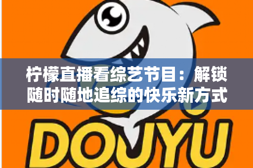 柠檬直播看综艺节目：解锁随时随地追综的快乐新方式与实用攻略