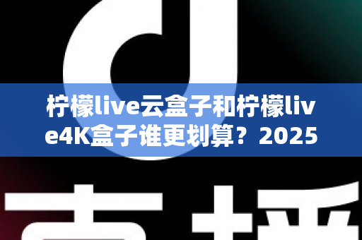 柠檬live云盒子和柠檬live4K盒子谁更划算？2025年最全深度对比与选购指南