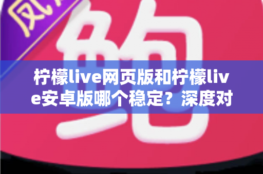 柠檬live网页版和柠檬live安卓版哪个稳定？深度对比测评与选购全指南