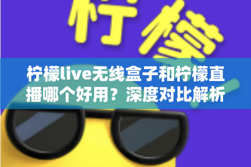 柠檬live无线盒子和柠檬直播哪个好用？深度对比解析，帮你找到最适合的直播方案