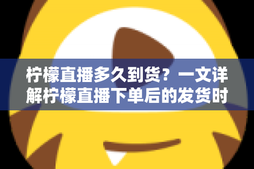 柠檬直播多久到货？一文详解柠檬直播下单后的发货时间与物流时效全攻略