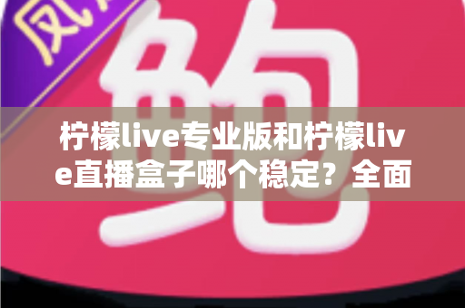 柠檬live专业版和柠檬live直播盒子哪个稳定？全面对比评测助你轻松选对直播工具