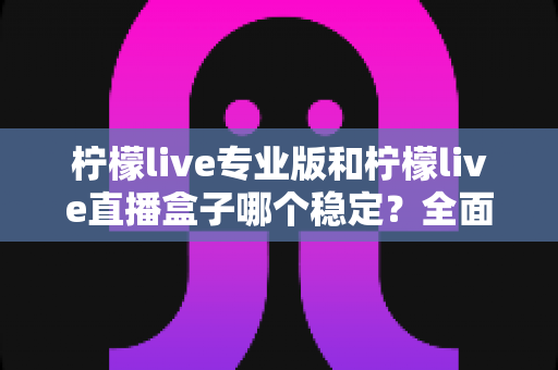 柠檬live专业版和柠檬live直播盒子哪个稳定？全面对比评测助你轻松选对直播工具