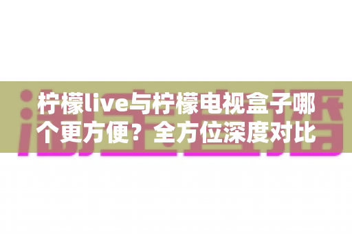 柠檬live与柠檬电视盒子哪个更方便?全方位深度对比帮你选对观影方案 柠檬live与柠檬电视盒子哪个更方便?全方位深度对比帮你选对观影方案