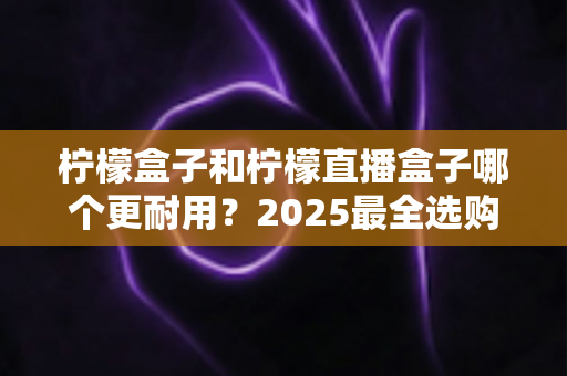 柠檬盒子和柠檬直播盒子哪个更耐用?2025最全选购指南与寿命对比解析 柠檬盒子和柠檬直播盒子哪个更耐用?2025最全选购指南与寿命对比解析