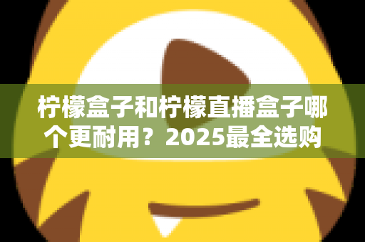 柠檬盒子和柠檬直播盒子哪个更耐用？2025最全选购指南与寿命对比解析