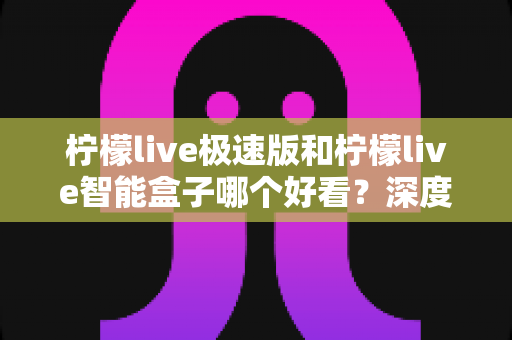 柠檬live极速版和柠檬live智能盒子哪个好看？深度对比评测帮你选对不踩坑