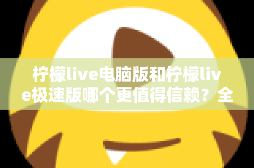 柠檬live电脑版和柠檬live极速版哪个更值得信赖？全方位深度对比评测助你明智选择