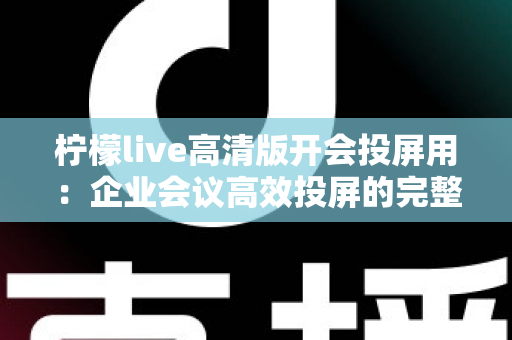 柠檬live高清版开会投屏用:企业会议高效投屏的完整使用指南与实战技巧 柠檬live高清版开会投屏用:企业会议高效投屏的完整使用指南与实战技巧
