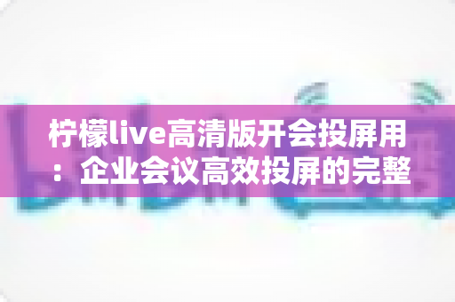 柠檬live高清版开会投屏用：企业会议高效投屏的完整使用指南与实战技巧