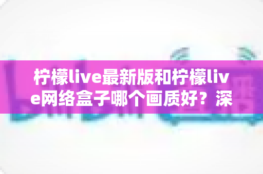 柠檬live最新版和柠檬live网络盒子哪个画质好？深度对比与实用选购指南