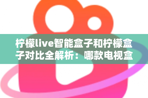 柠檬live智能盒子和柠檬盒子对比全解析：哪款电视盒子更值得入手？
