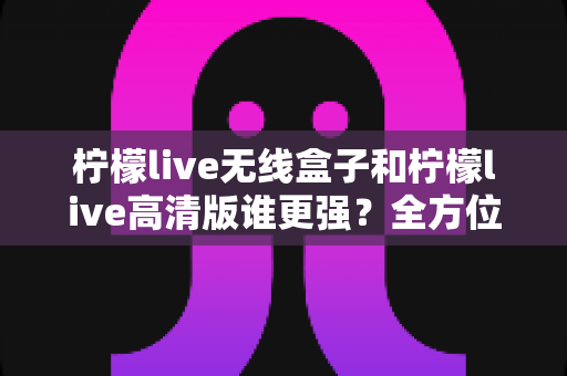 柠檬live无线盒子和柠檬live高清版谁更强？全方位深度对比评测，帮你一步选对版本