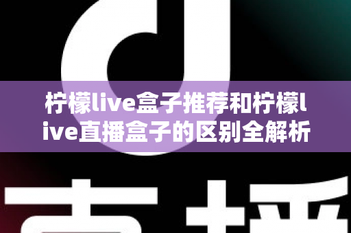 柠檬live盒子推荐和柠檬live直播盒子的区别全解析：选购指南、功能对比与避坑要点一次看懂