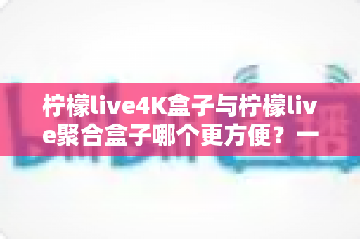 柠檬live4K盒子与柠檬live聚合盒子哪个更方便?一站式选购指南帮你轻松决策 柠檬live4K盒子与柠檬live聚合盒子哪个更方便?一站式选购指南帮你轻松决策