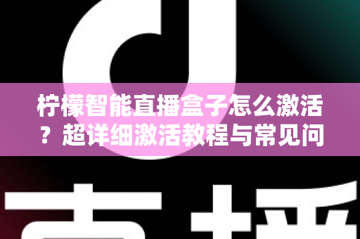 柠檬智能直播盒子怎么激活？超详细激活教程与常见问题全解析，新手也能一次搞定