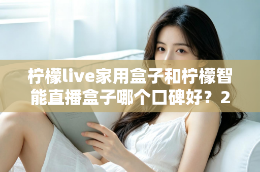 柠檬live家用盒子和柠檬智能直播盒子哪个口碑好?2025最新深度对比评测,教你选对不踩坑 柠檬live家用盒子和柠檬智能直播盒子哪个口碑好?2025最新深度对比评测,教你选对不踩坑