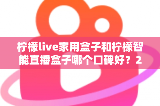 柠檬live家用盒子和柠檬智能直播盒子哪个口碑好？2025最新深度对比评测，教你选对不踩坑