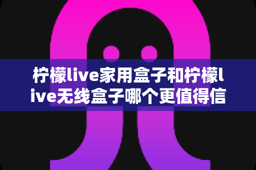 柠檬live家用盒子和柠檬live无线盒子哪个更值得信赖？深度对比帮你选购不踩坑